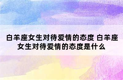 白羊座女生对待爱情的态度 白羊座女生对待爱情的态度是什么